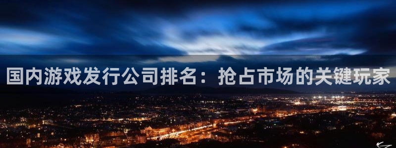 新航娱乐app最新版本更新内容在哪里：国内游戏发行公司排名：抢占市场的关键玩家