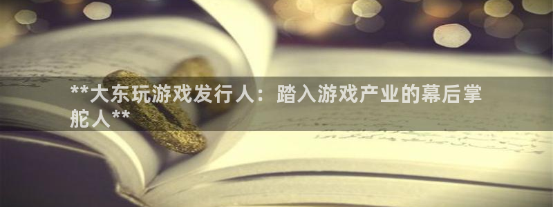 新航娱乐平台app下载：**大东玩游戏发行人：踏入游戏产业的幕后掌
舵人**