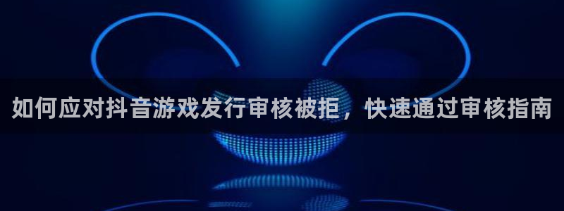 新航娱乐集团最新消息：如何应对抖音游戏发行审核被拒，快速通过审核指南