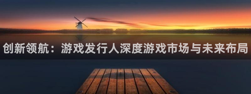 新航娱乐app手机版官网：创新领航：游戏发行人深度游戏市场与未来布局