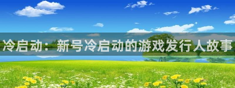新航娱乐官网下载安卓：冷启动：新号冷启动的游戏发行人故事